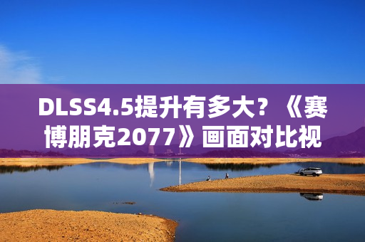 DLSS4.5提升有多大？《赛博朋克2077》画面对比视频来咯
