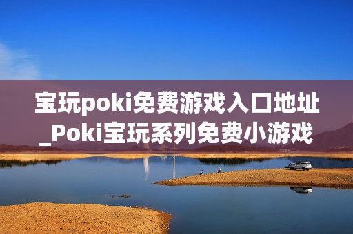 宝玩poki免费游戏入口地址_Poki宝玩系列免费小游戏秒玩入口