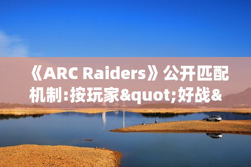 《ARC Raiders》公开匹配机制:按玩家"好战"程度分区