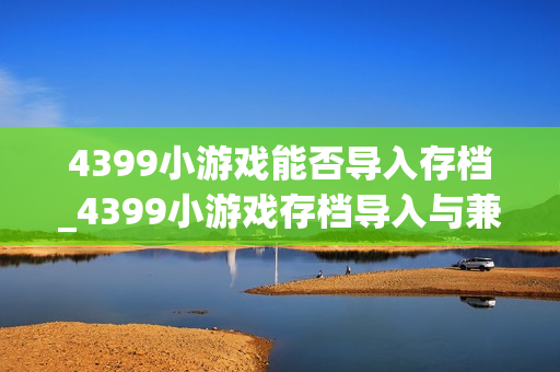 4399小游戏能否导入存档_4399小游戏存档导入与兼容性检查方法【解析】