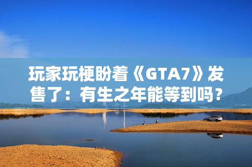 玩家玩梗盼着《GTA7》发售了：有生之年能等到吗？