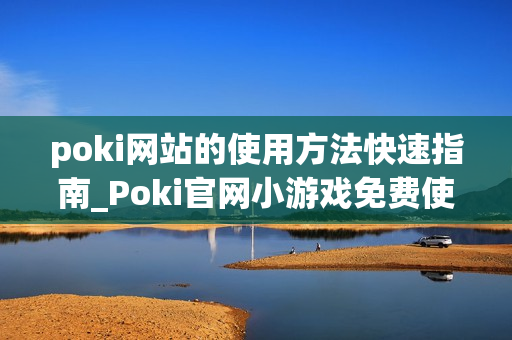 poki网站的使用方法快速指南_Poki官网小游戏免费使用教程入口