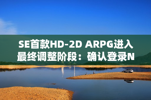 SE首款HD-2D ARPG进入最终调整阶段：确认登录NS2平台 预计年内发售