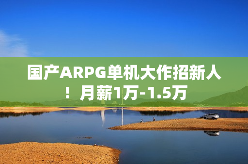 国产ARPG单机大作招新人！月薪1万-1.5万