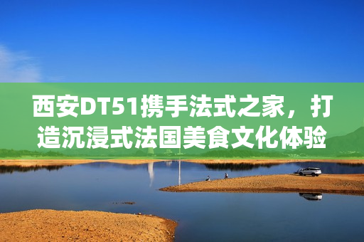 西安DT51携手法式之家，打造沉浸式法国美食文化体验(西安d5082)