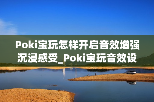 Poki宝玩怎样开启音效增强沉浸感受_Poki宝玩音效设置提升体验方法【技巧】