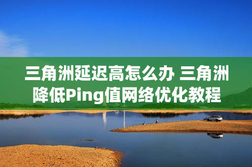 三角洲延迟高怎么办 三角洲降低Ping值网络优化教程