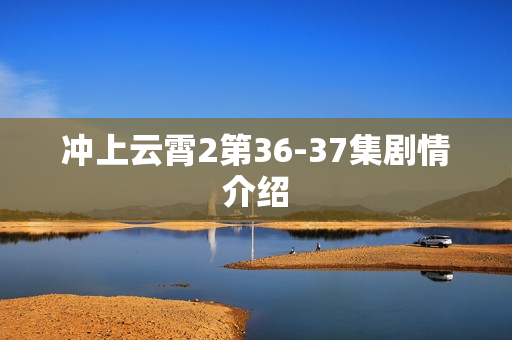 冲上云霄2第36-37集剧情介绍 冲上云霄2第36-37集剧情介绍