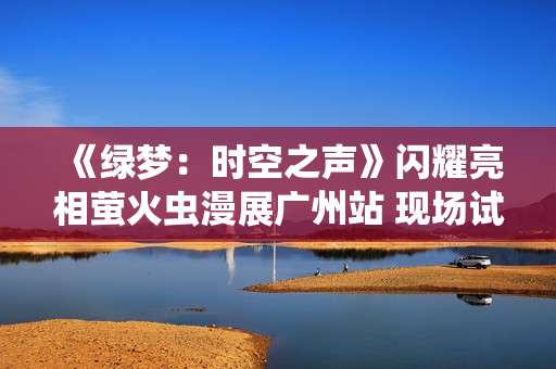 《绿梦：时空之声》闪耀亮相萤火虫漫展广州站 现场试玩引爆玩家热情