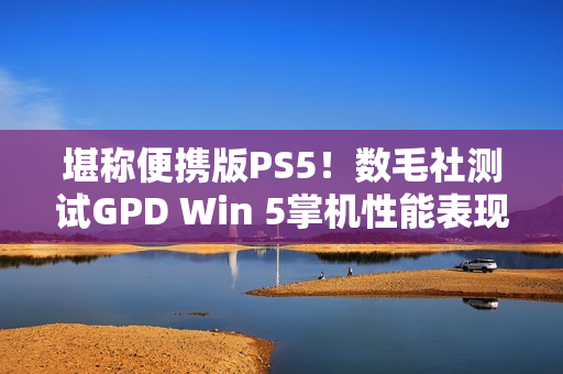 堪称便携版PS5！数毛社测试GPD Win 5掌机性能表现