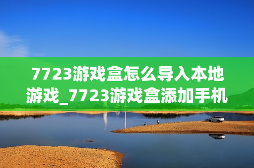 7723游戏盒怎么导入本地游戏_7723游戏盒添加手机已有游戏方法【教程】