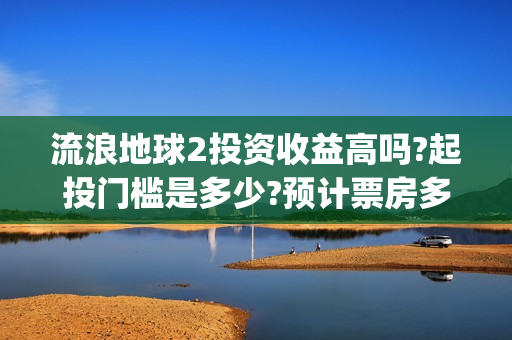 流浪地球2投资收益高吗?起投门槛是多少?预计票房多少?(流浪地球2投资多少)