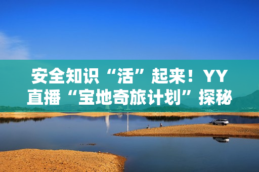 安全知识“活”起来！YY直播“宝地奇旅计划”探秘四川省防灾减灾教育馆