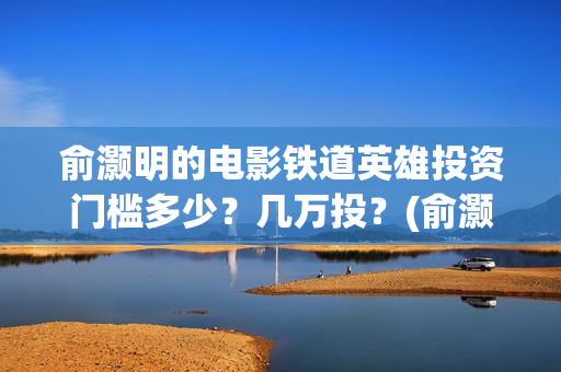 俞灏明的电影铁道英雄投资门槛多少？几万投？(俞灏明高铁新电视剧)