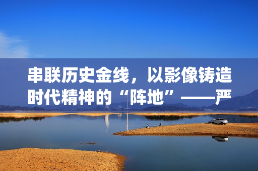 串联历史金线,以影像铸造时代精神的“阵地”——严从华与他的“革命三部曲”(历史串联视频) 串联历史金线,以影像铸造时代精神的“阵地”——严从华与他的“革命三部曲”(历史串联视频)