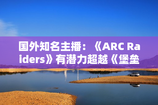 国外知名主播：《ARC Raiders》有潜力超越《堡垒之夜》