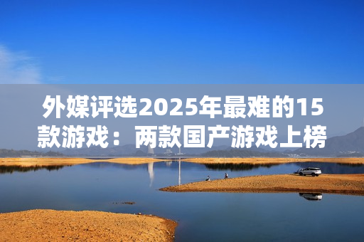 外媒评选2025年最难的15款游戏：两款国产游戏上榜