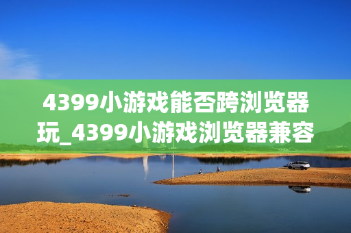 4399小游戏能否跨浏览器玩_4399小游戏浏览器兼容与切换建议【步骤】