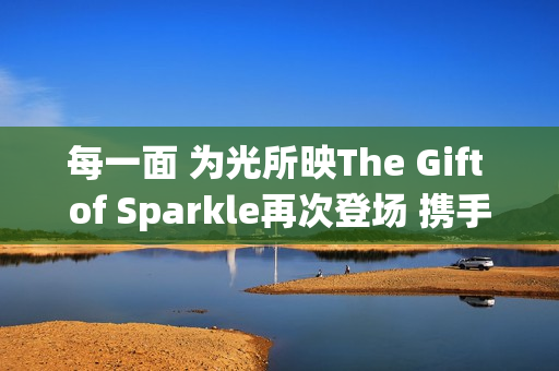 每一面 为光所映The Gift of Sparkle再次登场 携手祝绪丹闪耀武汉(每一束微光都可以被照亮) 每一面 为光所映The Gift of Sparkle再次登场 携手祝绪丹闪耀武汉(每一束微光都可以被照亮)