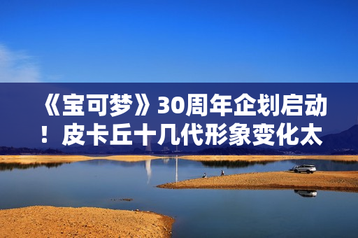 《宝可梦》30周年企划启动！皮卡丘十几代形象变化太催泪