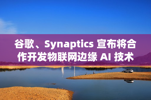 谷歌、Synaptics 宣布将合作开发物联网边缘 AI 技术