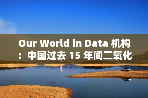 Our World in Data 机构：中国过去 15 年间二氧化硫排放量减少三分之二以上