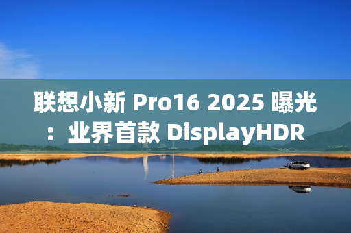 联想小新 Pro16 2025 曝光：业界首款 DisplayHDR True Black 1000 笔记本电脑
