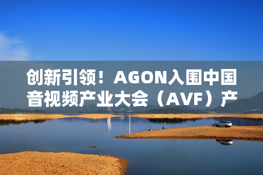 创新引领！AGON入围中国音视频产业大会（AVF）产品技术创新指南
