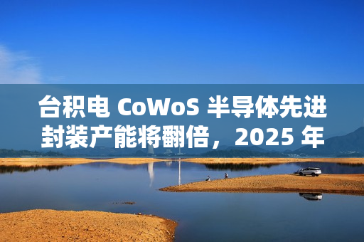 台积电 CoWoS 半导体先进封装产能将翻倍，2025 年剑指 7.5 万片 / 月