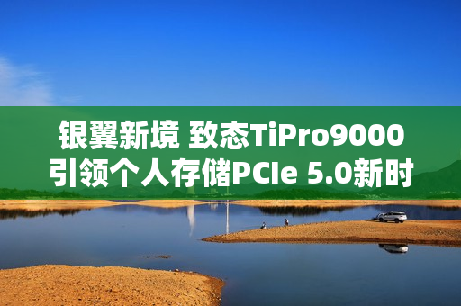 银翼新境 致态TiPro9000引领个人存储PCIe 5.0新时代