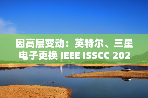 因高层变动：英特尔、三星电子更换 IEEE ISSCC 2025 全体会议演讲人