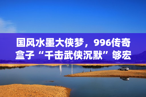 国风水墨大侠梦，996传奇盒子“千击武侠沉默”够宏大够沉迷(水墨大侠壁纸)