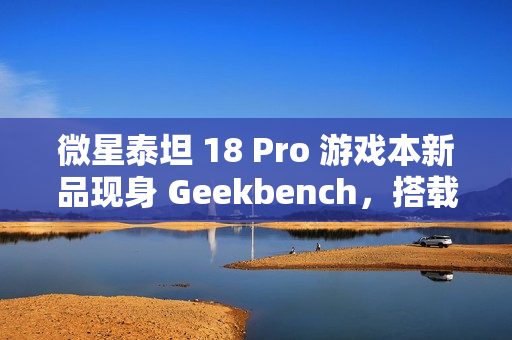 微星泰坦 18 Pro 游戏本新品现身 Geekbench，搭载英特尔酷睿 Ultra 9 285HX 和 RTX 4070