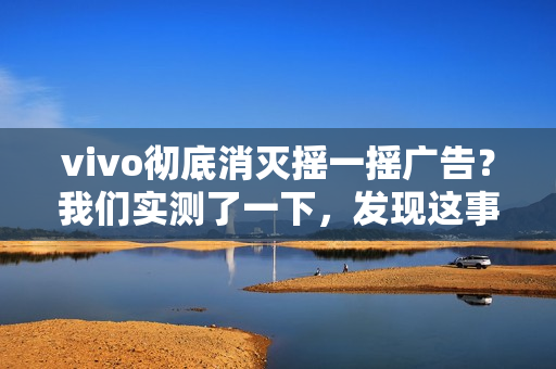 vivo彻底消灭摇一摇广告？我们实测了一下，发现这事儿确实难