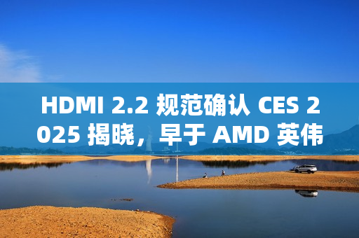 HDMI 2.2 规范确认 CES 2025 揭晓，早于 AMD 英伟达新显卡发布时间