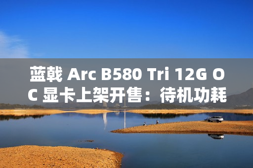 蓝戟 Arc B580 Tri 12G OC 显卡上架开售：待机功耗低于 10W，2149 元