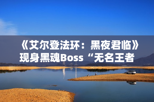 《艾尔登法环：黑夜君临》现身黑魂Boss“无名王者”