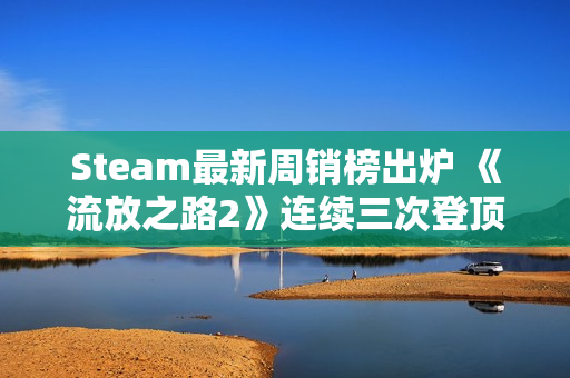 Steam最新周销榜出炉 《流放之路2》连续三次登顶