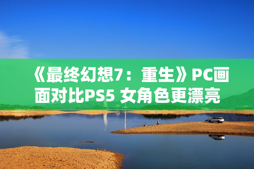 《最终幻想7：重生》PC画面对比PS5 女角色更漂亮