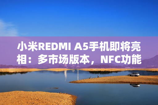 小米REDMI A5手机即将亮相：多市场版本，NFC功能成亮点