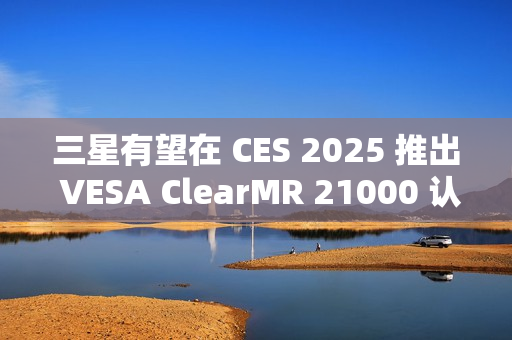 三星有望在 CES 2025 推出 VESA ClearMR 21000 认证的 QD-OLED 显示器