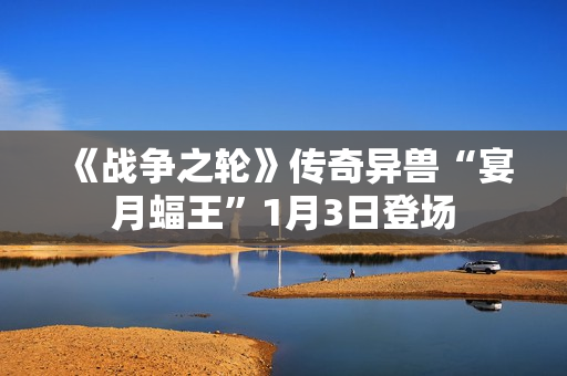 《战争之轮》传奇异兽“宴月蝠王”1月3日登场 《战争之轮》传奇异兽“宴月蝠王”1月3日登场