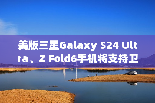 美版三星Galaxy S24 Ultra、Z Fold6手机将支持卫星消息 美版三星Galaxy S24 Ultra、Z Fold6手机将支持卫星消息