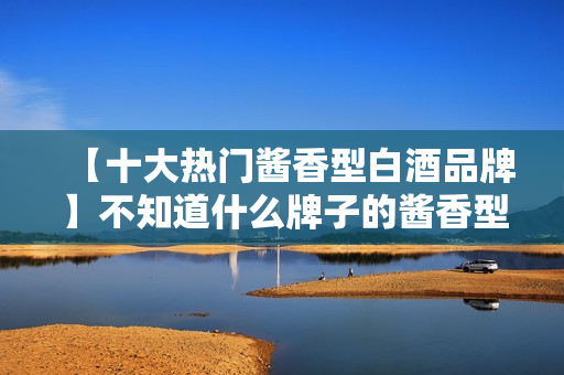 【十大热门酱香型白酒品牌】不知道什么牌子的酱香型白酒好的看过来