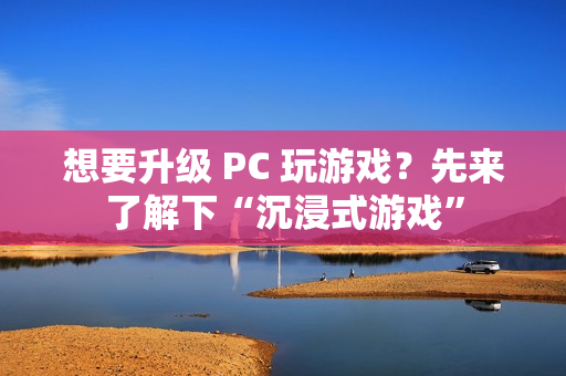 想要升级 PC 玩游戏？先来了解下“沉浸式游戏”