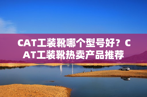 CAT工装靴哪个型号好?CAT工装靴热卖产品推荐 CAT工装靴哪个型号好?CAT工装靴热卖产品推荐