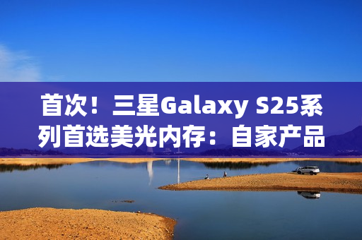 首次!三星Galaxy S25系列首选美光内存:自家产品退居二线 首次!三星Galaxy S25系列首选美光内存:自家产品退居二线