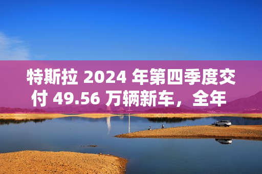 特斯拉 2024 年第四季度交付 49.56 万辆新车，全年 178.92 万辆为 10 多年来首次下滑