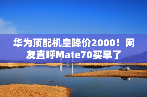 华为顶配机皇降价2000！网友直呼Mate70买早了