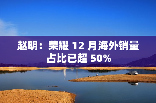 赵明:荣耀 12 月海外销量占比已超 50% 赵明:荣耀 12 月海外销量占比已超 50%